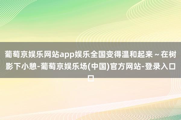 葡萄京娱乐网站app娱乐全国变得温和起来~在树影下小憩-葡萄京娱乐场(中国)官方网站-登录入口