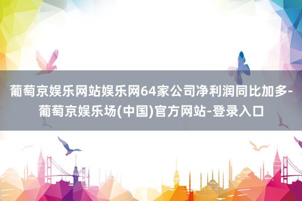 葡萄京娱乐网站娱乐网64家公司净利润同比加多-葡萄京娱乐场(中国)官方网站-登录入口