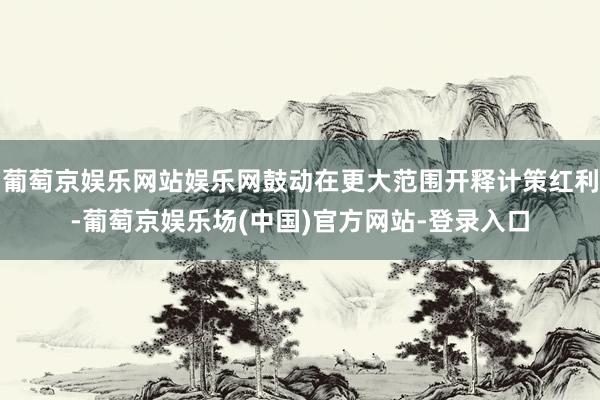 葡萄京娱乐网站娱乐网鼓动在更大范围开释计策红利-葡萄京娱乐场(中国)官方网站-登录入口