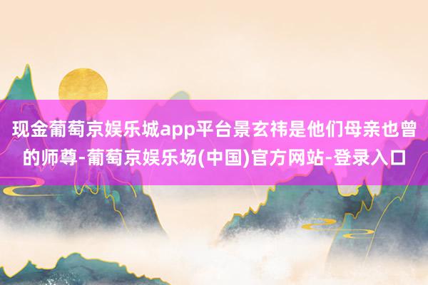 现金葡萄京娱乐城app平台景玄祎是他们母亲也曾的师尊-葡萄京娱乐场(中国)官方网站-登录入口