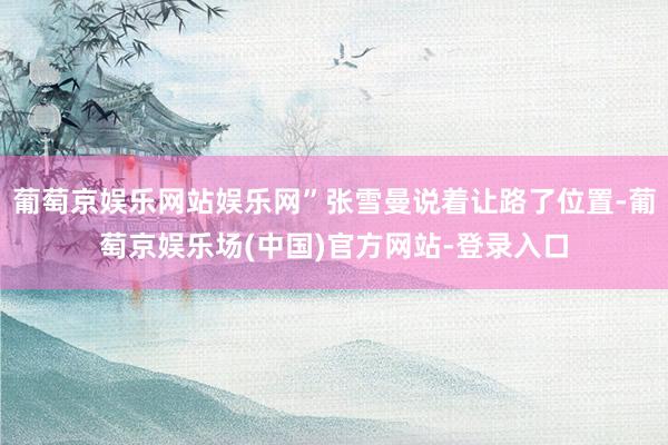 葡萄京娱乐网站娱乐网”张雪曼说着让路了位置-葡萄京娱乐场(中国)官方网站-登录入口