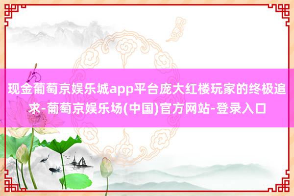 现金葡萄京娱乐城app平台庞大红楼玩家的终极追求-葡萄京娱乐场(中国)官方网站-登录入口