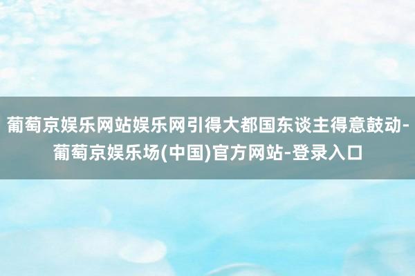 葡萄京娱乐网站娱乐网引得大都国东谈主得意鼓动-葡萄京娱乐场(中国)官方网站-登录入口