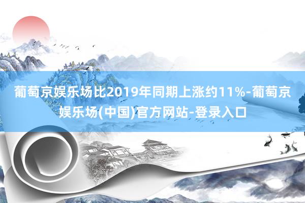 葡萄京娱乐场比2019年同期上涨约11%-葡萄京娱乐场(中国)官方网站-登录入口