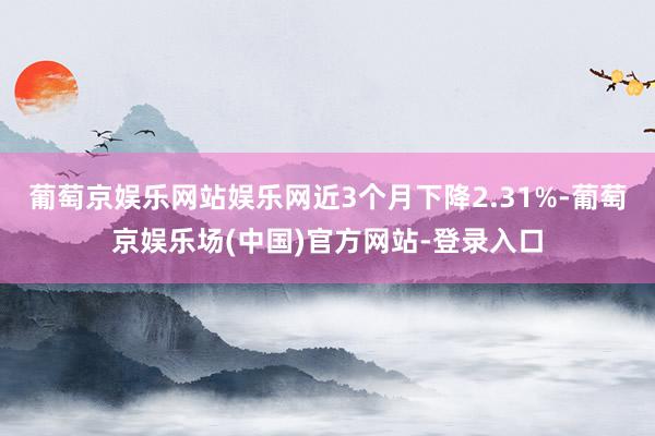 葡萄京娱乐网站娱乐网近3个月下降2.31%-葡萄京娱乐场(中国)官方网站-登录入口