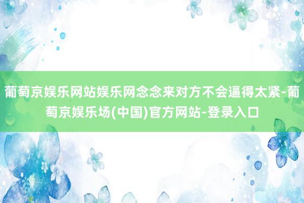 葡萄京娱乐网站娱乐网念念来对方不会逼得太紧-葡萄京娱乐场(中国)官方网站-登录入口