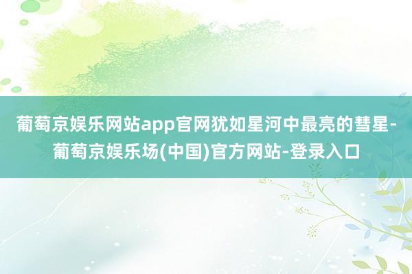 葡萄京娱乐网站app官网犹如星河中最亮的彗星-葡萄京娱乐场(中国)官方网站-登录入口