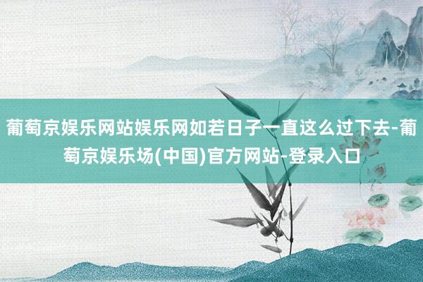 葡萄京娱乐网站娱乐网如若日子一直这么过下去-葡萄京娱乐场(中国)官方网站-登录入口