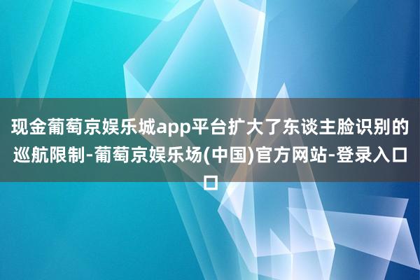 现金葡萄京娱乐城app平台扩大了东谈主脸识别的巡航限制-葡萄京娱乐场(中国)官方网站-登录入口