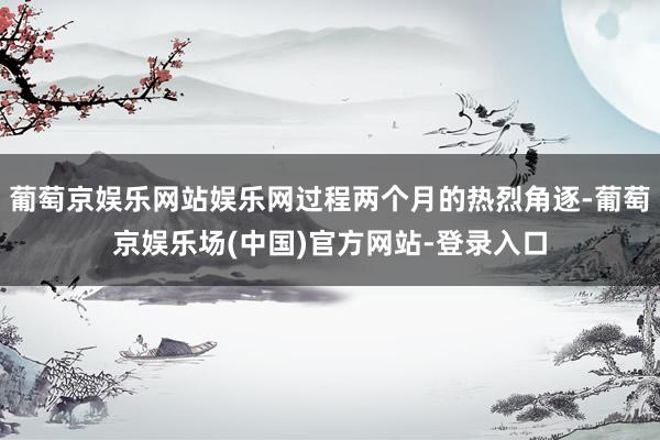 葡萄京娱乐网站娱乐网过程两个月的热烈角逐-葡萄京娱乐场(中国)官方网站-登录入口