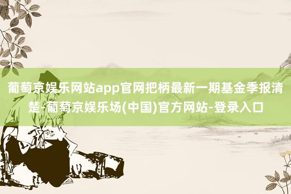 葡萄京娱乐网站app官网把柄最新一期基金季报清楚-葡萄京娱乐场(中国)官方网站-登录入口