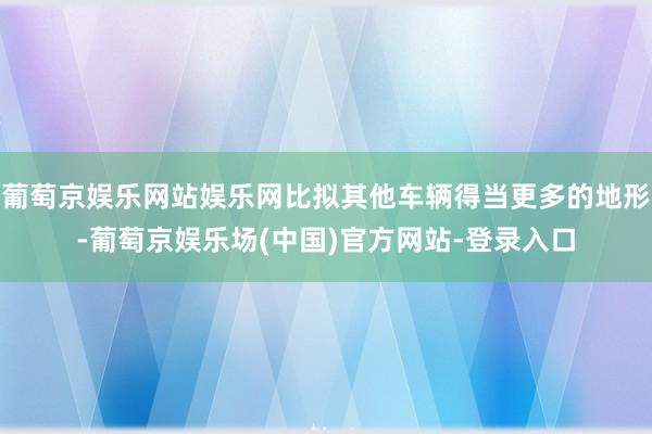 葡萄京娱乐网站娱乐网比拟其他车辆得当更多的地形-葡萄京娱乐场(中国)官方网站-登录入口