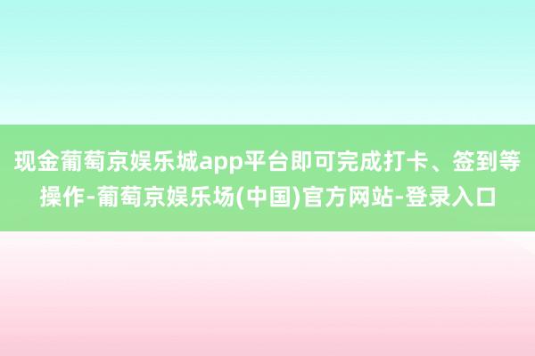 现金葡萄京娱乐城app平台即可完成打卡、签到等操作-葡萄京娱乐场(中国)官方网站-登录入口