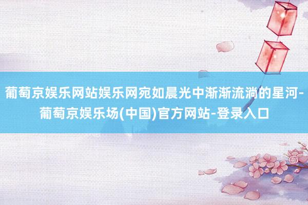 葡萄京娱乐网站娱乐网宛如晨光中渐渐流淌的星河-葡萄京娱乐场(中国)官方网站-登录入口