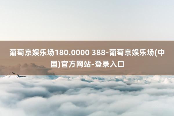 葡萄京娱乐场180.0000 388-葡萄京娱乐场(中国)官方网站-登录入口