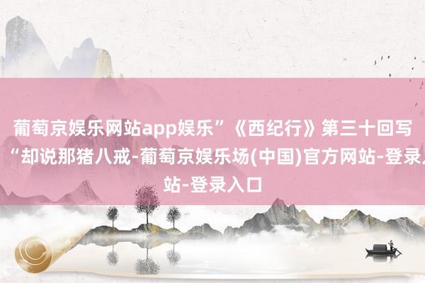 葡萄京娱乐网站app娱乐”《西纪行》第三十回写谈：“却说那猪八戒-葡萄京娱乐场(中国)官方网站-登录入口