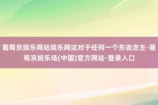 葡萄京娱乐网站娱乐网这对于任何一个东说念主-葡萄京娱乐场(中国)官方网站-登录入口