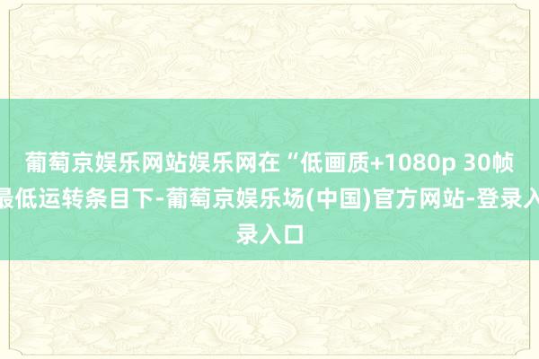 葡萄京娱乐网站娱乐网在“低画质+1080p 30帧”最低运转条目下-葡萄京娱乐场(中国)官方网站-登录入口