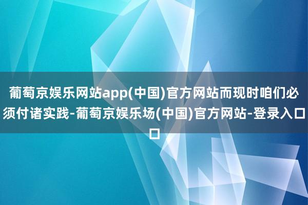 葡萄京娱乐网站app(中国)官方网站而现时咱们必须付诸实践-葡萄京娱乐场(中国)官方网站-登录入口