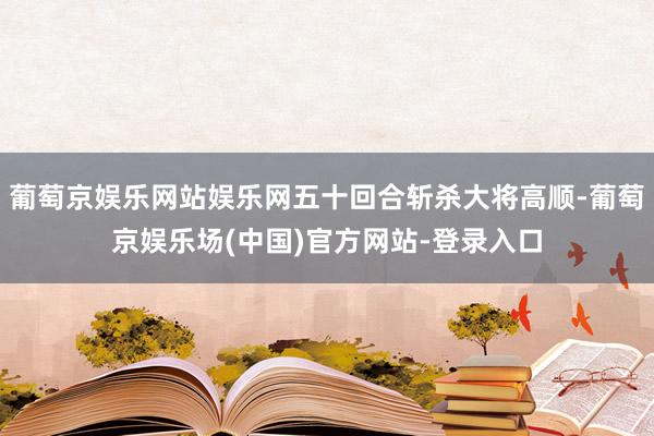 葡萄京娱乐网站娱乐网五十回合斩杀大将高顺-葡萄京娱乐场(中国)官方网站-登录入口
