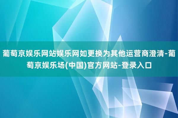 葡萄京娱乐网站娱乐网如更换为其他运营商澄清-葡萄京娱乐场(中国)官方网站-登录入口