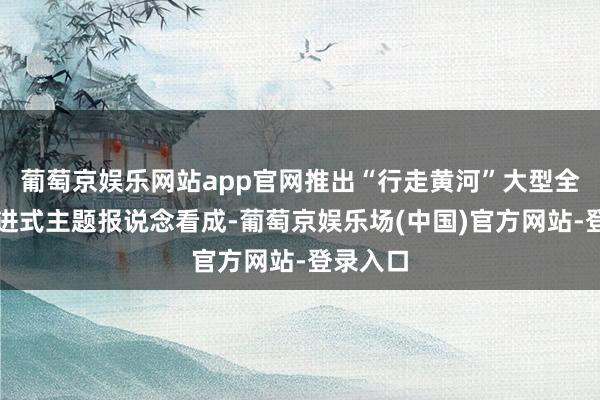 葡萄京娱乐网站app官网推出“行走黄河”大型全媒体行进式主题报说念看成-葡萄京娱乐场(中国)官方网站-登录入口