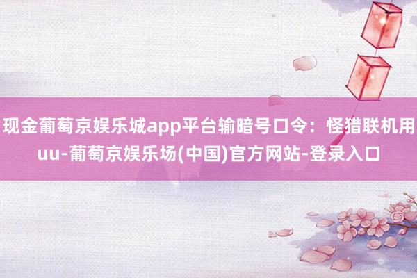现金葡萄京娱乐城app平台输暗号口令：怪猎联机用uu-葡萄京娱乐场(中国)官方网站-登录入口