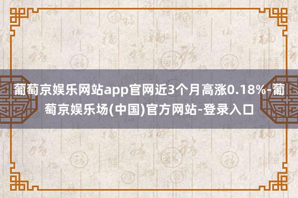 葡萄京娱乐网站app官网近3个月高涨0.18%-葡萄京娱乐场(中国)官方网站-登录入口