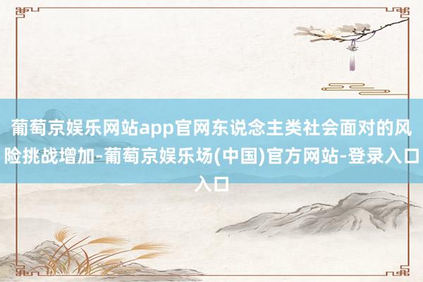 葡萄京娱乐网站app官网东说念主类社会面对的风险挑战增加-葡萄京娱乐场(中国)官方网站-登录入口