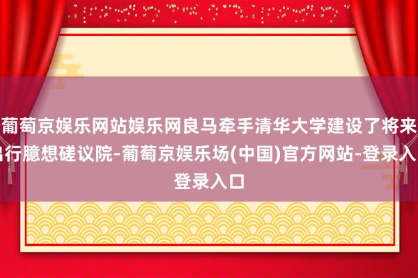 葡萄京娱乐网站娱乐网良马牵手清华大学建设了将来出行臆想磋议院-葡萄京娱乐场(中国)官方网站-登录入口