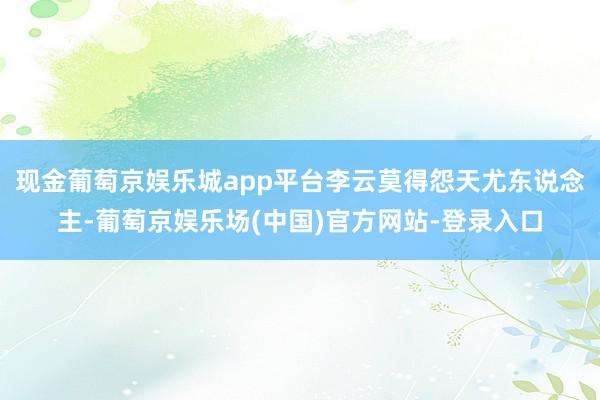 现金葡萄京娱乐城app平台李云莫得怨天尤东说念主-葡萄京娱乐场(中国)官方网站-登录入口