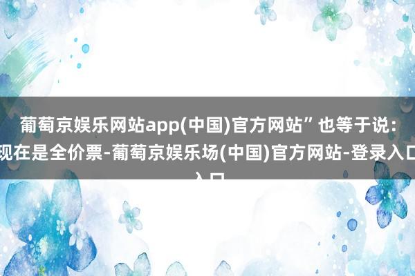 葡萄京娱乐网站app(中国)官方网站”也等于说：现在是全价票-葡萄京娱乐场(中国)官方网站-登录入口