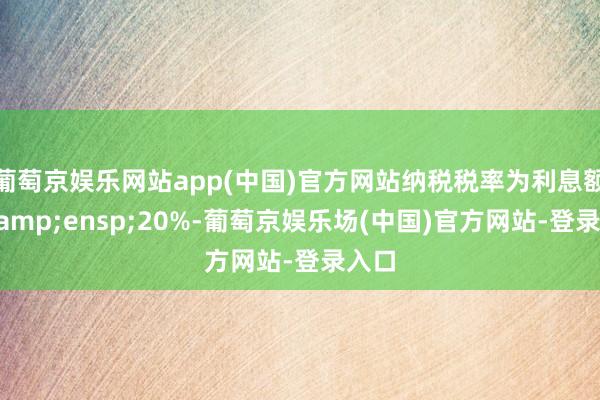 葡萄京娱乐网站app(中国)官方网站纳税税率为利息额的 20%-葡萄京娱乐场(中国)官方网站-登录入口