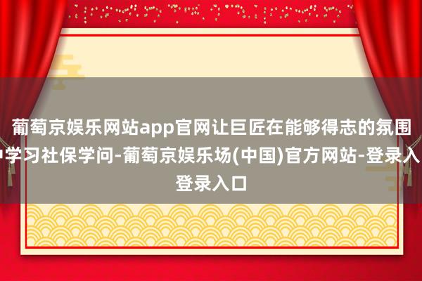 葡萄京娱乐网站app官网让巨匠在能够得志的氛围中学习社保学问-葡萄京娱乐场(中国)官方网站-登录入口