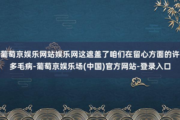 葡萄京娱乐网站娱乐网这遮盖了咱们在留心方面的许多毛病-葡萄京娱乐场(中国)官方网站-登录入口