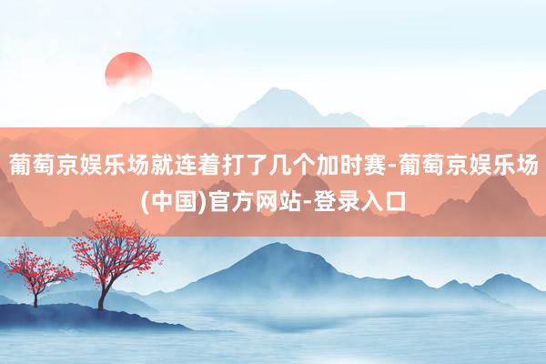 葡萄京娱乐场就连着打了几个加时赛-葡萄京娱乐场(中国)官方网站-登录入口
