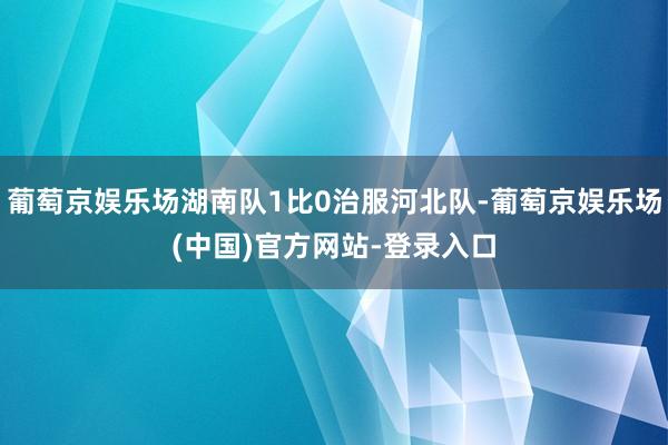 葡萄京娱乐场湖南队1比0治服河北队-葡萄京娱乐场(中国)官方网站-登录入口