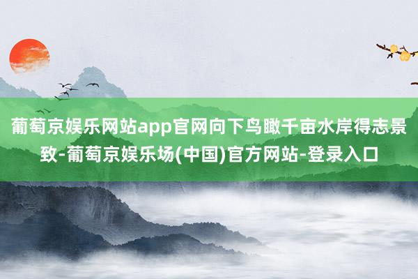 葡萄京娱乐网站app官网向下鸟瞰千亩水岸得志景致-葡萄京娱乐场(中国)官方网站-登录入口