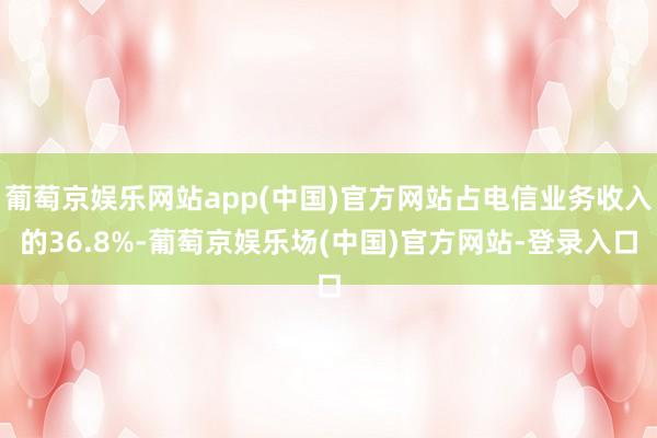 葡萄京娱乐网站app(中国)官方网站占电信业务收入的36.8%-葡萄京娱乐场(中国)官方网站-登录入口