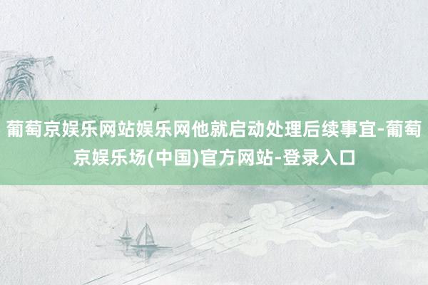 葡萄京娱乐网站娱乐网他就启动处理后续事宜-葡萄京娱乐场(中国)官方网站-登录入口