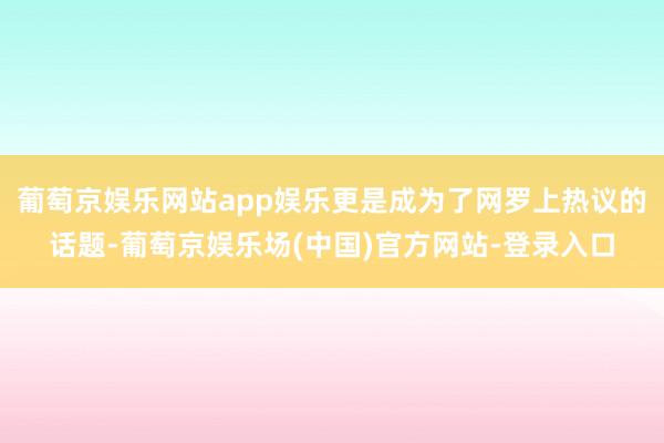 葡萄京娱乐网站app娱乐更是成为了网罗上热议的话题-葡萄京娱乐场(中国)官方网站-登录入口