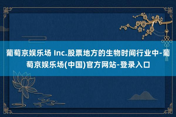 葡萄京娱乐场 Inc.股票地方的生物时间行业中-葡萄京娱乐场(中国)官方网站-登录入口
