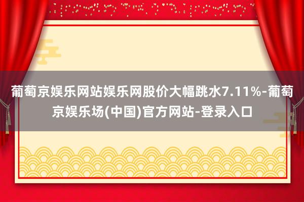 葡萄京娱乐网站娱乐网股价大幅跳水7.11%-葡萄京娱乐场(中国)官方网站-登录入口