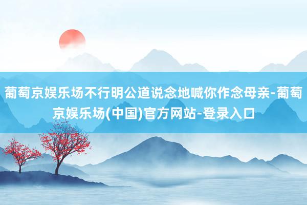 葡萄京娱乐场不行明公道说念地喊你作念母亲-葡萄京娱乐场(中国)官方网站-登录入口