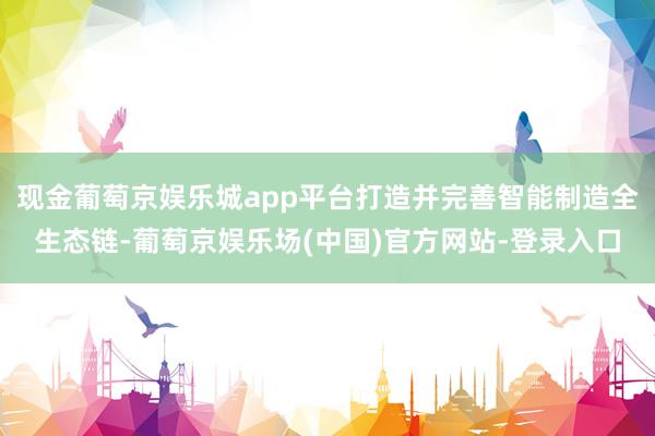 现金葡萄京娱乐城app平台打造并完善智能制造全生态链-葡萄京娱乐场(中国)官方网站-登录入口