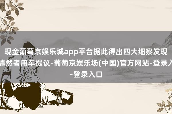 现金葡萄京娱乐城app平台据此得出四大细察发现及遽然者用车提议-葡萄京娱乐场(中国)官方网站-登录入口