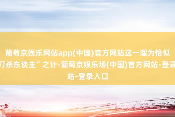 葡萄京娱乐网站app(中国)官方网站这一溜为恰似“借刀杀东谈主”之计-葡萄京娱乐场(中国)官方网站-登录入口