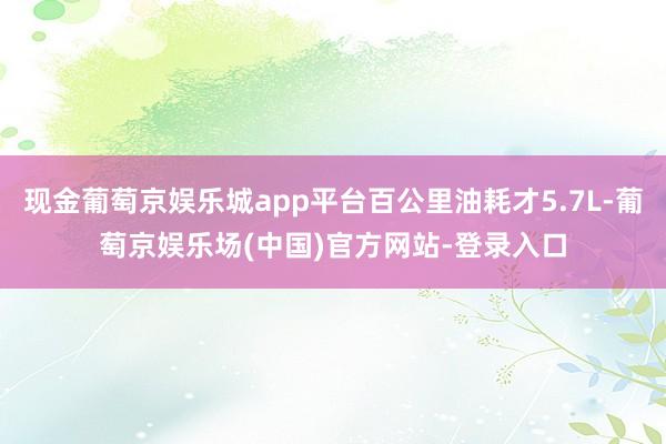 现金葡萄京娱乐城app平台百公里油耗才5.7L-葡萄京娱乐场(中国)官方网站-登录入口