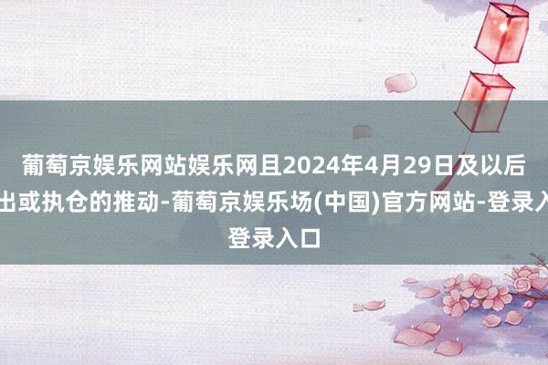 葡萄京娱乐网站娱乐网且2024年4月29日及以后卖出或执仓的推动-葡萄京娱乐场(中国)官方网站-登录入口