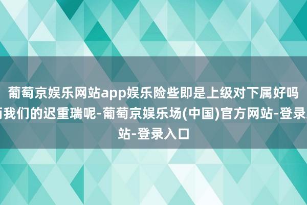 葡萄京娱乐网站app娱乐险些即是上级对下属好吗！而我们的迟重瑞呢-葡萄京娱乐场(中国)官方网站-登录入口